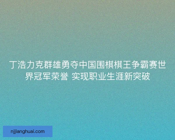 丁浩力克群雄勇夺中国围棋棋王争霸赛世界冠军荣誉 实现职业生涯新突破