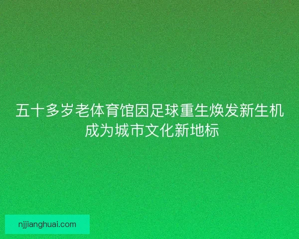 五十多岁老体育馆因足球重生焕发新生机 成为城市文化新地标