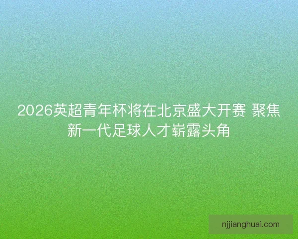 2026英超青年杯将在北京盛大开赛 聚焦新一代足球人才崭露头角