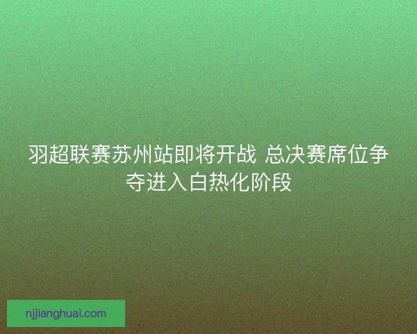 羽超联赛苏州站即将开战 总决赛席位争夺进入白热化阶段