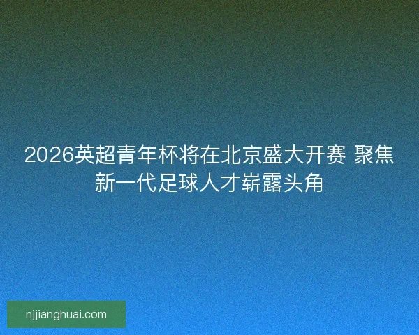 2026英超青年杯将在北京盛大开赛 聚焦新一代足球人才崭露头角