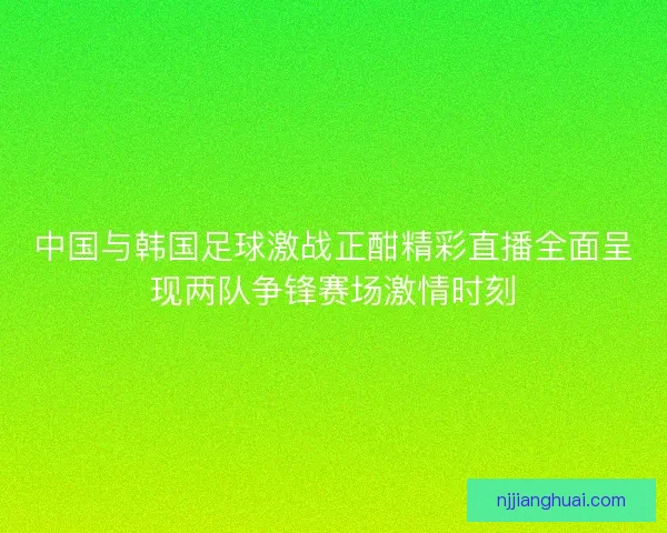 中国与韩国足球激战正酣精彩直播全面呈现两队争锋赛场激情时刻