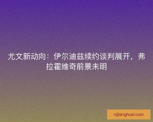 尤文新动向：伊尔迪兹续约谈判展开，弗拉霍维奇前景未明