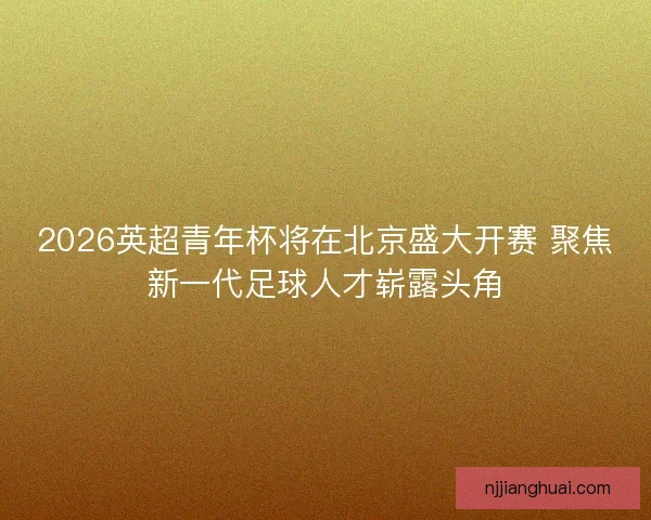 2026英超青年杯将在北京盛大开赛 聚焦新一代足球人才崭露头角