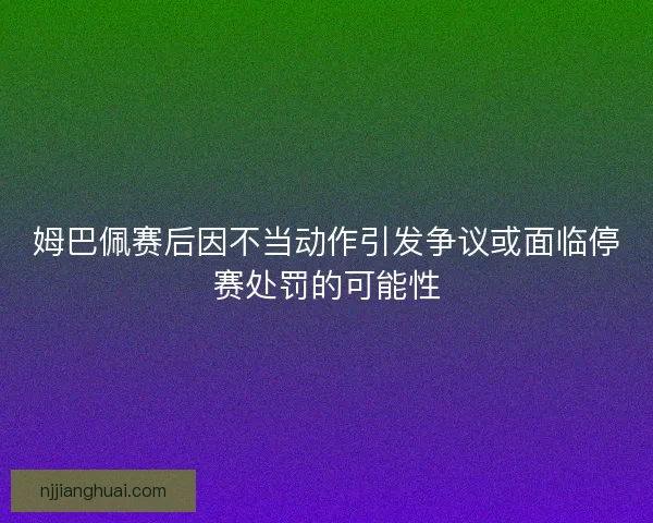 姆巴佩赛后因不当动作引发争议或面临停赛处罚的可能性